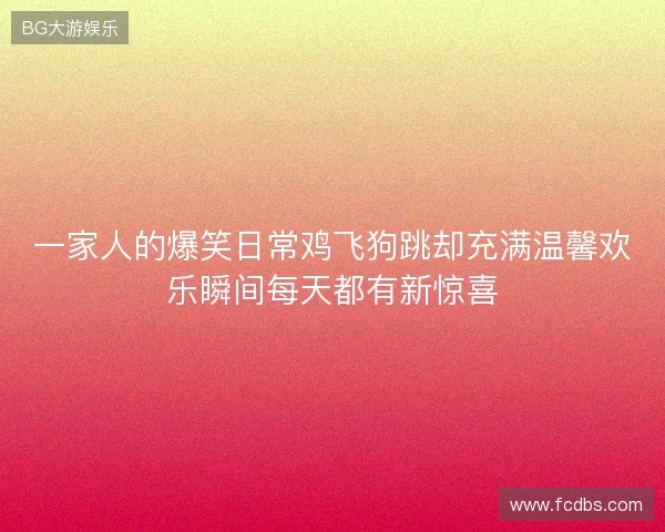 一家人的爆笑日常鸡飞狗跳却充满温馨欢乐瞬间每天都有新惊喜