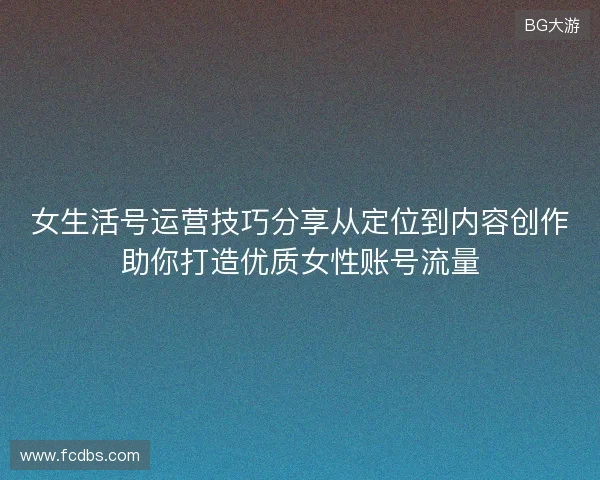 女生活号运营技巧分享从定位到内容创作助你打造优质女性账号流量